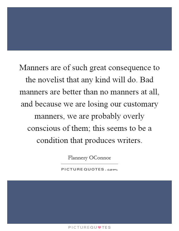 Manners are of such great consequence to the novelist that any kind will do. Bad manners are better than no manners at all, and because we are losing our customary manners, we are probably overly conscious of them; this seems to be a condition that produces writers Picture Quote #1