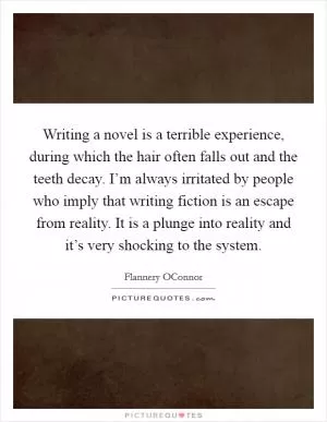 Writing a novel is a terrible experience, during which the hair often falls out and the teeth decay. I’m always irritated by people who imply that writing fiction is an escape from reality. It is a plunge into reality and it’s very shocking to the system Picture Quote #1