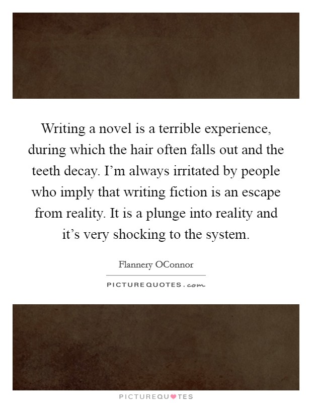 Writing a novel is a terrible experience, during which the hair often falls out and the teeth decay. I'm always irritated by people who imply that writing fiction is an escape from reality. It is a plunge into reality and it's very shocking to the system Picture Quote #1