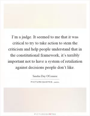 I’m a judge. It seemed to me that it was critical to try to take action to stem the criticism and help people understand that in the constitutional framework, it’s terribly important not to have a system of retaliation against decisions people don’t like Picture Quote #1