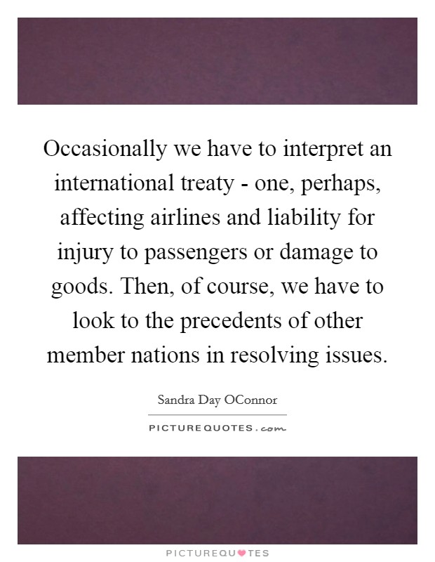 Occasionally we have to interpret an international treaty - one, perhaps, affecting airlines and liability for injury to passengers or damage to goods. Then, of course, we have to look to the precedents of other member nations in resolving issues Picture Quote #1
