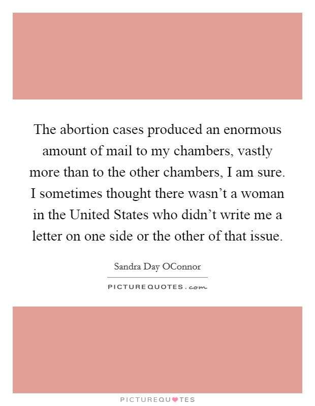 The abortion cases produced an enormous amount of mail to my chambers, vastly more than to the other chambers, I am sure. I sometimes thought there wasn't a woman in the United States who didn't write me a letter on one side or the other of that issue Picture Quote #1