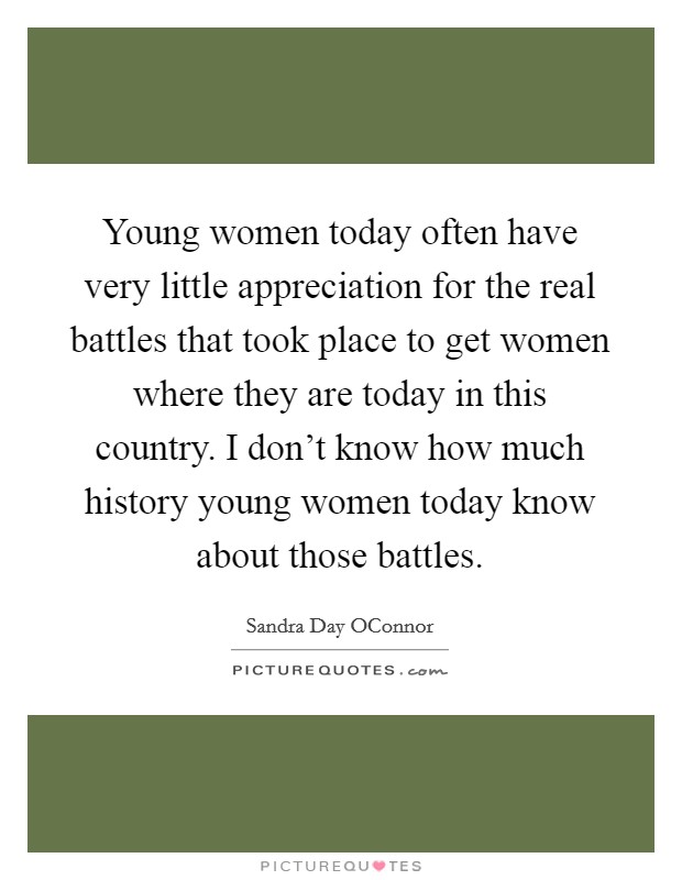Young women today often have very little appreciation for the real battles that took place to get women where they are today in this country. I don't know how much history young women today know about those battles Picture Quote #1