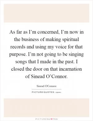 As far as I’m concerned, I’m now in the business of making spiritual records and using my voice for that purpose. I’m not going to be singing songs that I made in the past. I closed the door on that incarnation of Sinead O’Connor Picture Quote #1