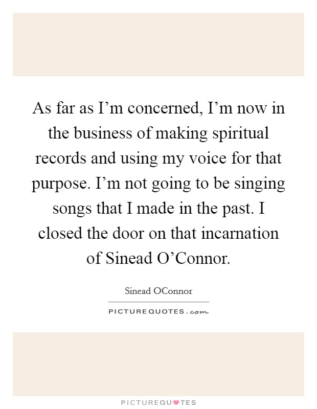 As far as I'm concerned, I'm now in the business of making spiritual records and using my voice for that purpose. I'm not going to be singing songs that I made in the past. I closed the door on that incarnation of Sinead O'Connor Picture Quote #1