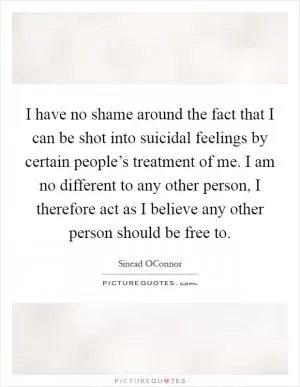 I have no shame around the fact that I can be shot into suicidal feelings by certain people’s treatment of me. I am no different to any other person, I therefore act as I believe any other person should be free to Picture Quote #1