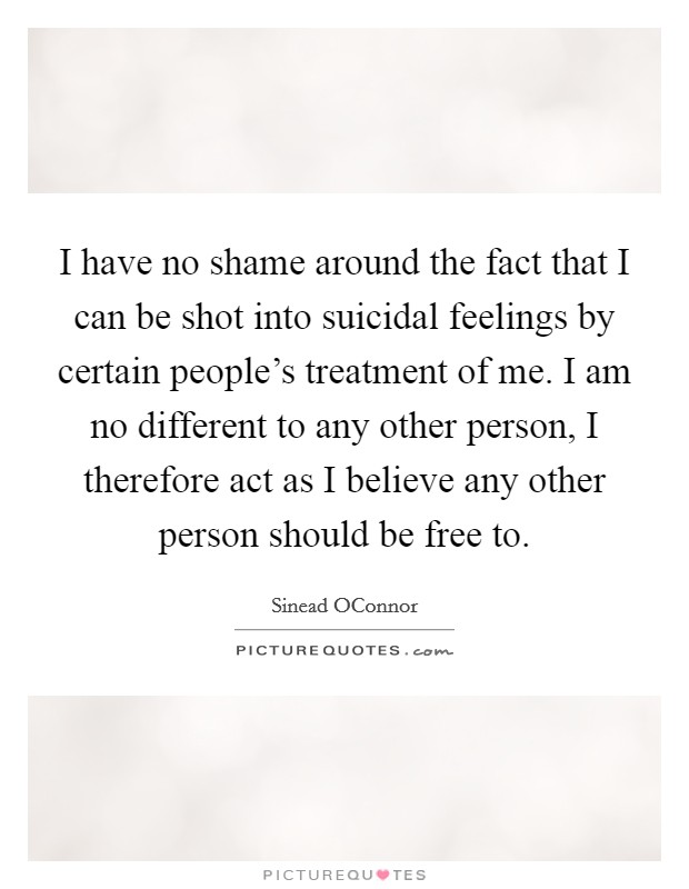I have no shame around the fact that I can be shot into suicidal feelings by certain people's treatment of me. I am no different to any other person, I therefore act as I believe any other person should be free to Picture Quote #1