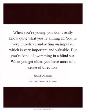 When you’re young, you don’t really know quite what you’re aiming at. You’re very impulsive and acting on impulse, which is very important and valuable. But you’re kind of swimming in a blind sea. When you get older, you have more of a sense of direction Picture Quote #1
