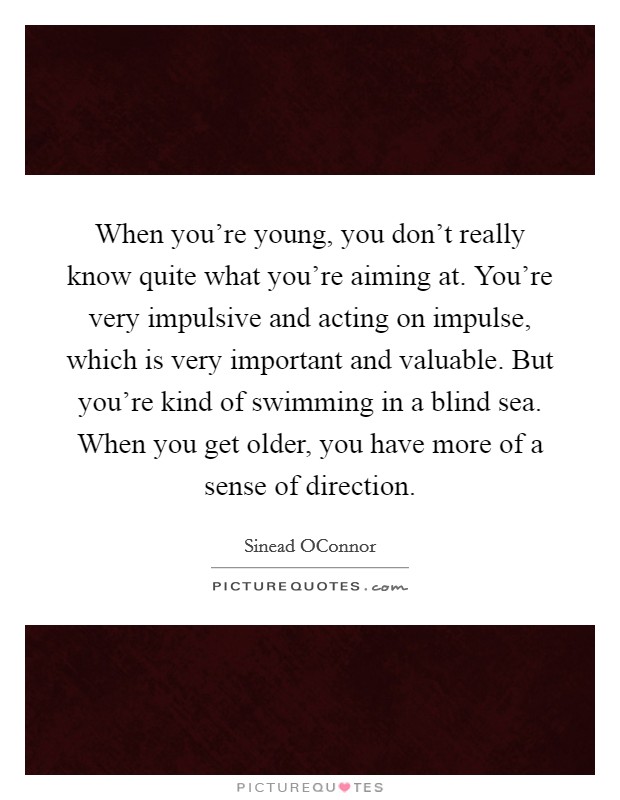 When you're young, you don't really know quite what you're aiming at. You're very impulsive and acting on impulse, which is very important and valuable. But you're kind of swimming in a blind sea. When you get older, you have more of a sense of direction Picture Quote #1