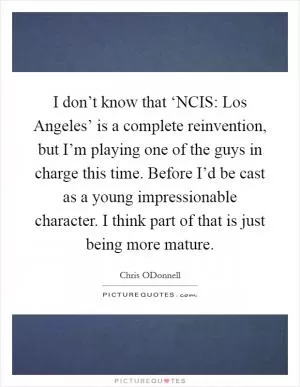 I don’t know that ‘NCIS: Los Angeles’ is a complete reinvention, but I’m playing one of the guys in charge this time. Before I’d be cast as a young impressionable character. I think part of that is just being more mature Picture Quote #1