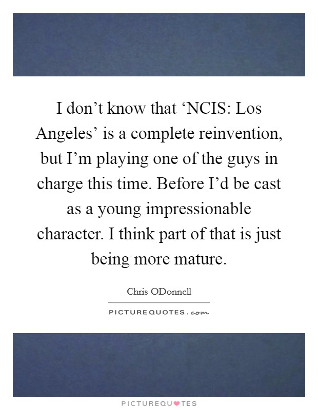 I don't know that ‘NCIS: Los Angeles' is a complete reinvention, but I'm playing one of the guys in charge this time. Before I'd be cast as a young impressionable character. I think part of that is just being more mature Picture Quote #1