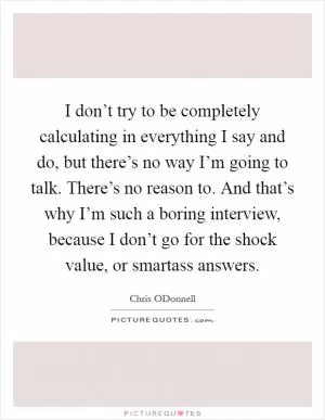 I don’t try to be completely calculating in everything I say and do, but there’s no way I’m going to talk. There’s no reason to. And that’s why I’m such a boring interview, because I don’t go for the shock value, or smartass answers Picture Quote #1