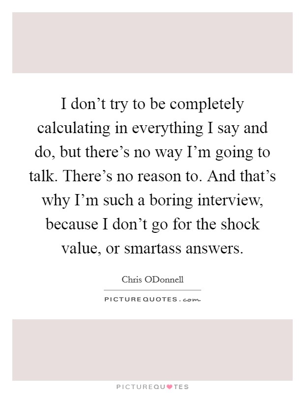 I don't try to be completely calculating in everything I say and do, but there's no way I'm going to talk. There's no reason to. And that's why I'm such a boring interview, because I don't go for the shock value, or smartass answers Picture Quote #1