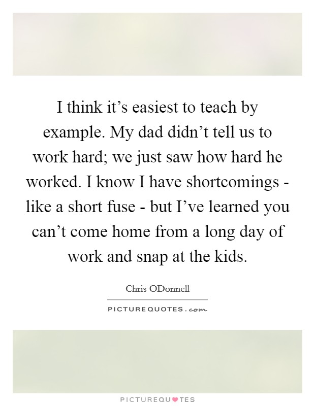 I think it’s easiest to teach by example. My dad didn’t tell us to work hard; we just saw how hard he worked. I know I have shortcomings - like a short fuse - but I’ve learned you can’t come home from a long day of work and snap at the kids Picture Quote #1