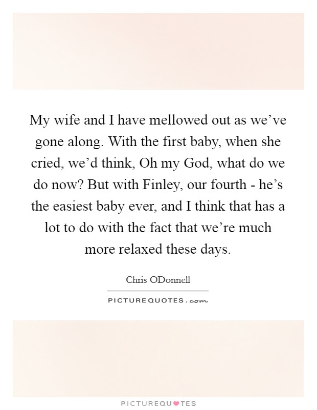 My wife and I have mellowed out as we've gone along. With the first baby, when she cried, we'd think, Oh my God, what do we do now? But with Finley, our fourth - he's the easiest baby ever, and I think that has a lot to do with the fact that we're much more relaxed these days Picture Quote #1