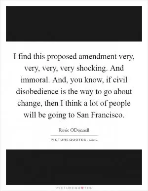 I find this proposed amendment very, very, very, very shocking. And immoral. And, you know, if civil disobedience is the way to go about change, then I think a lot of people will be going to San Francisco Picture Quote #1