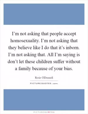 I’m not asking that people accept homosexuality. I’m not asking that they believe like I do that it’s inborn. I’m not asking that. All I’m saying is don’t let these children suffer without a family because of your bias Picture Quote #1