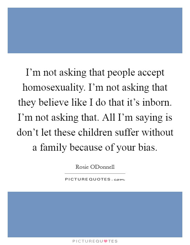 I'm not asking that people accept homosexuality. I'm not asking that they believe like I do that it's inborn. I'm not asking that. All I'm saying is don't let these children suffer without a family because of your bias Picture Quote #1