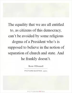 The equality that we are all entitled to, as citizens of this democracy, can’t be avoided by some religious dogma of a President who’s is supposed to believe in the notion of separation of church and state. And he frankly doesn’t Picture Quote #1