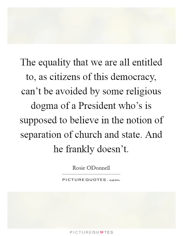 The equality that we are all entitled to, as citizens of this democracy, can't be avoided by some religious dogma of a President who's is supposed to believe in the notion of separation of church and state. And he frankly doesn't Picture Quote #1