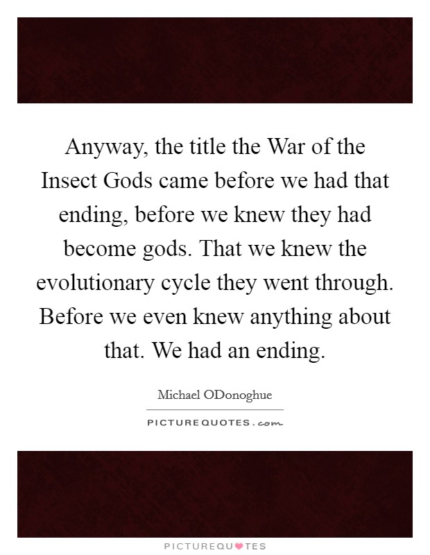 Anyway, the title the War of the Insect Gods came before we had that ending, before we knew they had become gods. That we knew the evolutionary cycle they went through. Before we even knew anything about that. We had an ending Picture Quote #1