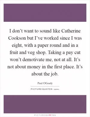 I don’t want to sound like Catherine Cookson but I’ve worked since I was eight, with a paper round and in a fruit and veg shop. Taking a pay cut won’t demotivate me, not at all. It’s not about money in the first place. It’s about the job Picture Quote #1