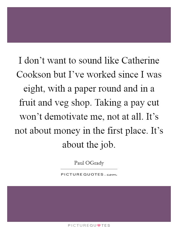 I don't want to sound like Catherine Cookson but I've worked since I was eight, with a paper round and in a fruit and veg shop. Taking a pay cut won't demotivate me, not at all. It's not about money in the first place. It's about the job Picture Quote #1