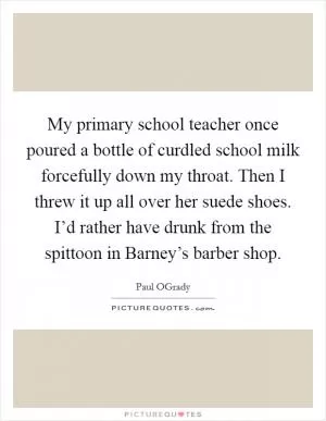 My primary school teacher once poured a bottle of curdled school milk forcefully down my throat. Then I threw it up all over her suede shoes. I’d rather have drunk from the spittoon in Barney’s barber shop Picture Quote #1
