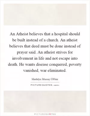 An Atheist believes that a hospital should be built instead of a church. An atheist believes that deed must be done instead of prayer said. An atheist strives for involvement in life and not escape into death. He wants disease conquered, poverty vanished, war eliminated Picture Quote #1
