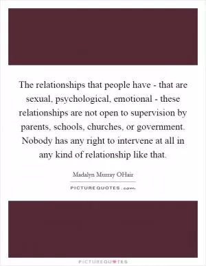 The relationships that people have - that are sexual, psychological, emotional - these relationships are not open to supervision by parents, schools, churches, or government. Nobody has any right to intervene at all in any kind of relationship like that Picture Quote #1
