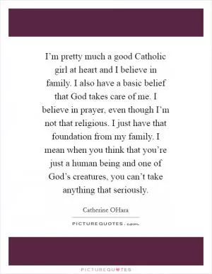 I’m pretty much a good Catholic girl at heart and I believe in family. I also have a basic belief that God takes care of me. I believe in prayer, even though I’m not that religious. I just have that foundation from my family. I mean when you think that you’re just a human being and one of God’s creatures, you can’t take anything that seriously Picture Quote #1