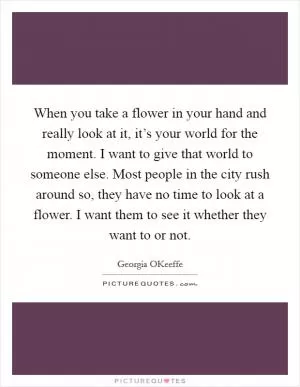 When you take a flower in your hand and really look at it, it’s your world for the moment. I want to give that world to someone else. Most people in the city rush around so, they have no time to look at a flower. I want them to see it whether they want to or not Picture Quote #1