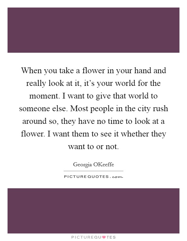 When you take a flower in your hand and really look at it, it's your world for the moment. I want to give that world to someone else. Most people in the city rush around so, they have no time to look at a flower. I want them to see it whether they want to or not Picture Quote #1
