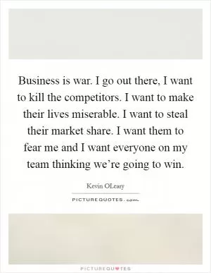 Business is war. I go out there, I want to kill the competitors. I want to make their lives miserable. I want to steal their market share. I want them to fear me and I want everyone on my team thinking we’re going to win Picture Quote #1