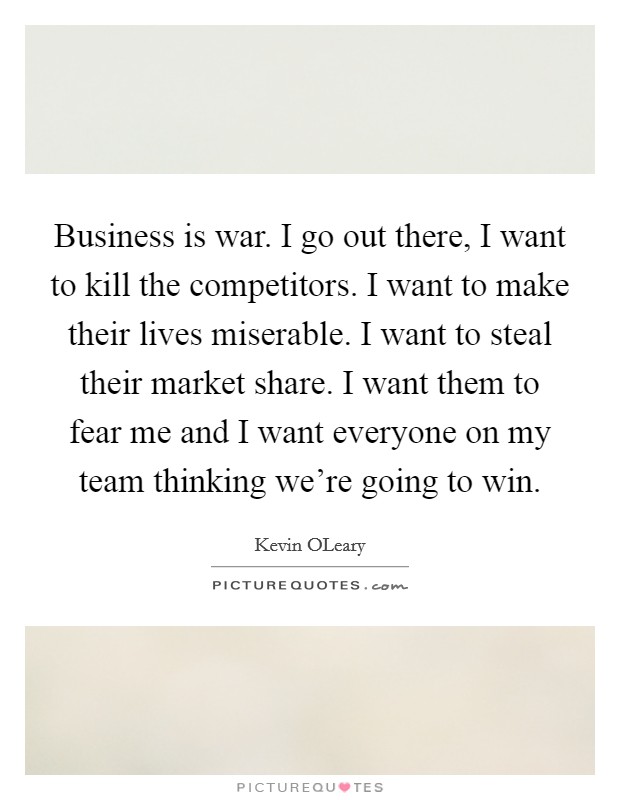 Business is war. I go out there, I want to kill the competitors. I want to make their lives miserable. I want to steal their market share. I want them to fear me and I want everyone on my team thinking we're going to win Picture Quote #1