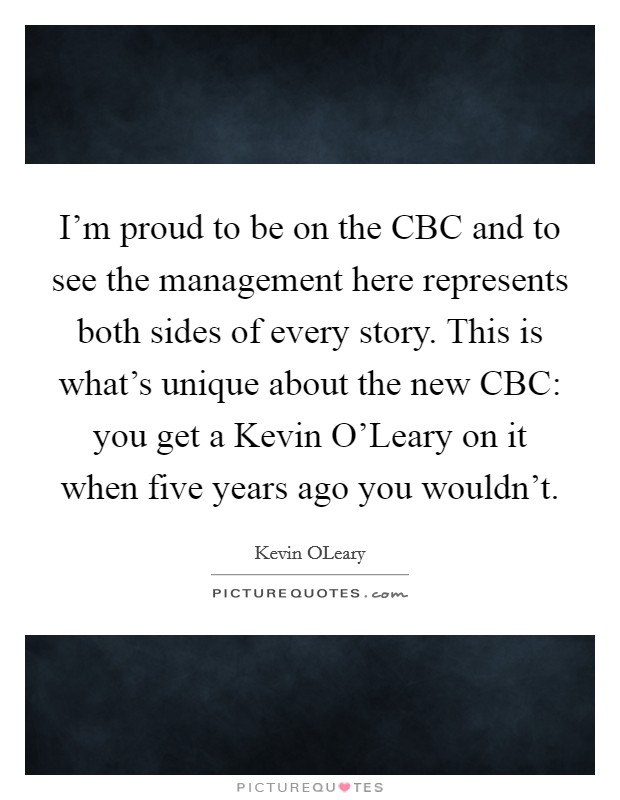 I'm proud to be on the CBC and to see the management here represents both sides of every story. This is what's unique about the new CBC: you get a Kevin O'Leary on it when five years ago you wouldn't Picture Quote #1