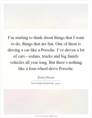 I’m starting to think about things that I want to do, things that are fun. One of them is driving a car like a Porsche. I’ve driven a lot of cars - sedans, trucks and big family vehicles all year long. But there’s nothing like a four-wheel-drive Porsche Picture Quote #1