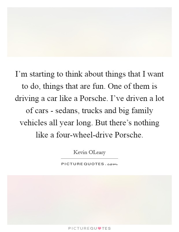 I'm starting to think about things that I want to do, things that are fun. One of them is driving a car like a Porsche. I've driven a lot of cars - sedans, trucks and big family vehicles all year long. But there's nothing like a four-wheel-drive Porsche Picture Quote #1