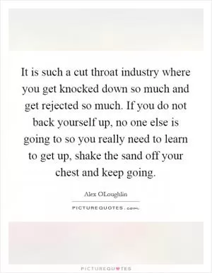 It is such a cut throat industry where you get knocked down so much and get rejected so much. If you do not back yourself up, no one else is going to so you really need to learn to get up, shake the sand off your chest and keep going Picture Quote #1
