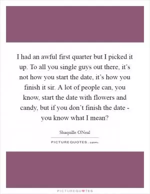 I had an awful first quarter but I picked it up. To all you single guys out there, it’s not how you start the date, it’s how you finish it sir. A lot of people can, you know, start the date with flowers and candy, but if you don’t finish the date - you know what I mean? Picture Quote #1