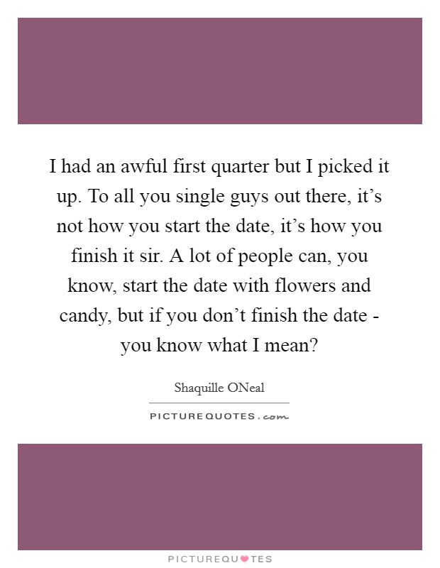 I had an awful first quarter but I picked it up. To all you single guys out there, it's not how you start the date, it's how you finish it sir. A lot of people can, you know, start the date with flowers and candy, but if you don't finish the date - you know what I mean? Picture Quote #1