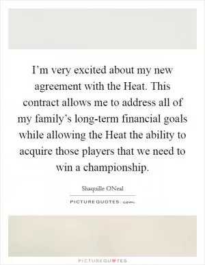 I’m very excited about my new agreement with the Heat. This contract allows me to address all of my family’s long-term financial goals while allowing the Heat the ability to acquire those players that we need to win a championship Picture Quote #1
