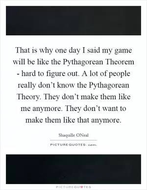 That is why one day I said my game will be like the Pythagorean Theorem - hard to figure out. A lot of people really don’t know the Pythagorean Theory. They don’t make them like me anymore. They don’t want to make them like that anymore Picture Quote #1