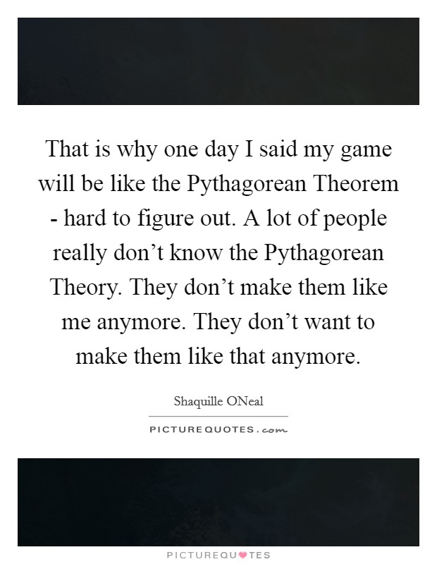 That is why one day I said my game will be like the Pythagorean Theorem - hard to figure out. A lot of people really don't know the Pythagorean Theory. They don't make them like me anymore. They don't want to make them like that anymore Picture Quote #1