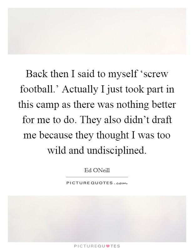 Back then I said to myself ‘screw football.' Actually I just took part in this camp as there was nothing better for me to do. They also didn't draft me because they thought I was too wild and undisciplined Picture Quote #1