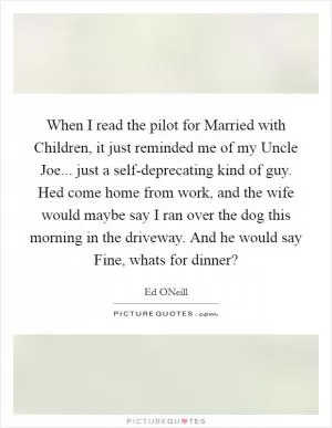 When I read the pilot for Married with Children, it just reminded me of my Uncle Joe... just a self-deprecating kind of guy. Hed come home from work, and the wife would maybe say I ran over the dog this morning in the driveway. And he would say Fine, whats for dinner? Picture Quote #1