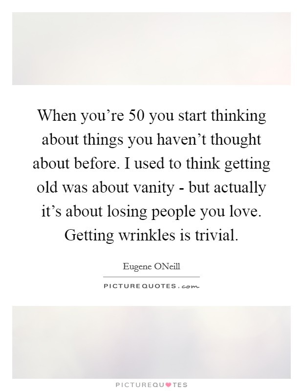 When you're 50 you start thinking about things you haven't thought about before. I used to think getting old was about vanity - but actually it's about losing people you love. Getting wrinkles is trivial Picture Quote #1