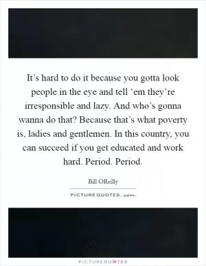 It’s hard to do it because you gotta look people in the eye and tell ‘em they’re irresponsible and lazy. And who’s gonna wanna do that? Because that’s what poverty is, ladies and gentlemen. In this country, you can succeed if you get educated and work hard. Period. Period Picture Quote #1