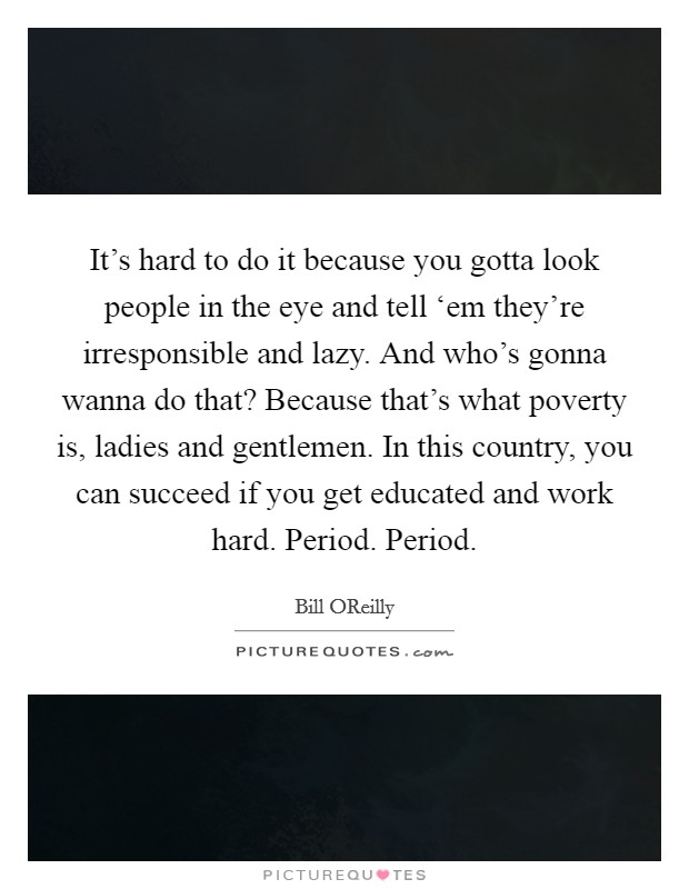 It's hard to do it because you gotta look people in the eye and tell ‘em they're irresponsible and lazy. And who's gonna wanna do that? Because that's what poverty is, ladies and gentlemen. In this country, you can succeed if you get educated and work hard. Period. Period Picture Quote #1