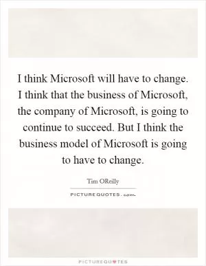 I think Microsoft will have to change. I think that the business of Microsoft, the company of Microsoft, is going to continue to succeed. But I think the business model of Microsoft is going to have to change Picture Quote #1